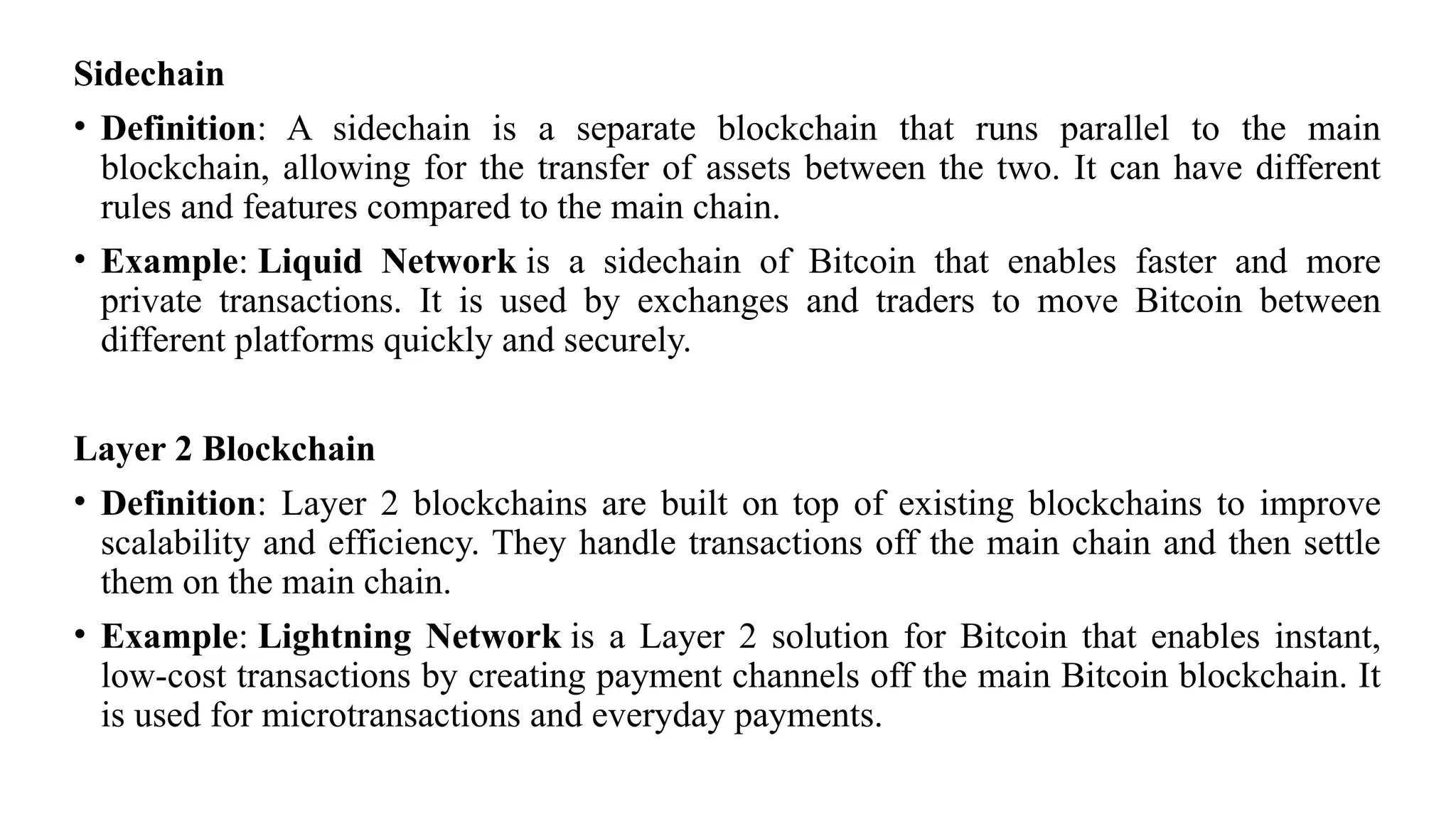 Sidechain
• Definition: A sidechain is a separate blockchain that runs parallel to the main
blockchain, allowing for the transfer of assets between the two. It can have different
rules and features compared to the main chain.
• Example: Liquid Network is a sidechain of Bitcoin that enables faster and more
private transactions. It is used by exchanges and traders to move Bitcoin between
different platforms quickly and securely.
Layer 2 Blockchain
• Definition: Layer 2 blockchains are built on top of existing blockchains to improve
scalability and efficiency. They handle transactions off the main chain and then settle
them on the main chain.
• Example: Lightning Network is a Layer 2 solution for Bitcoin that enables instant,
low-cost transactions by creating payment channels off the main Bitcoin blockchain. It
is used for microtransactions and everyday payments.
 