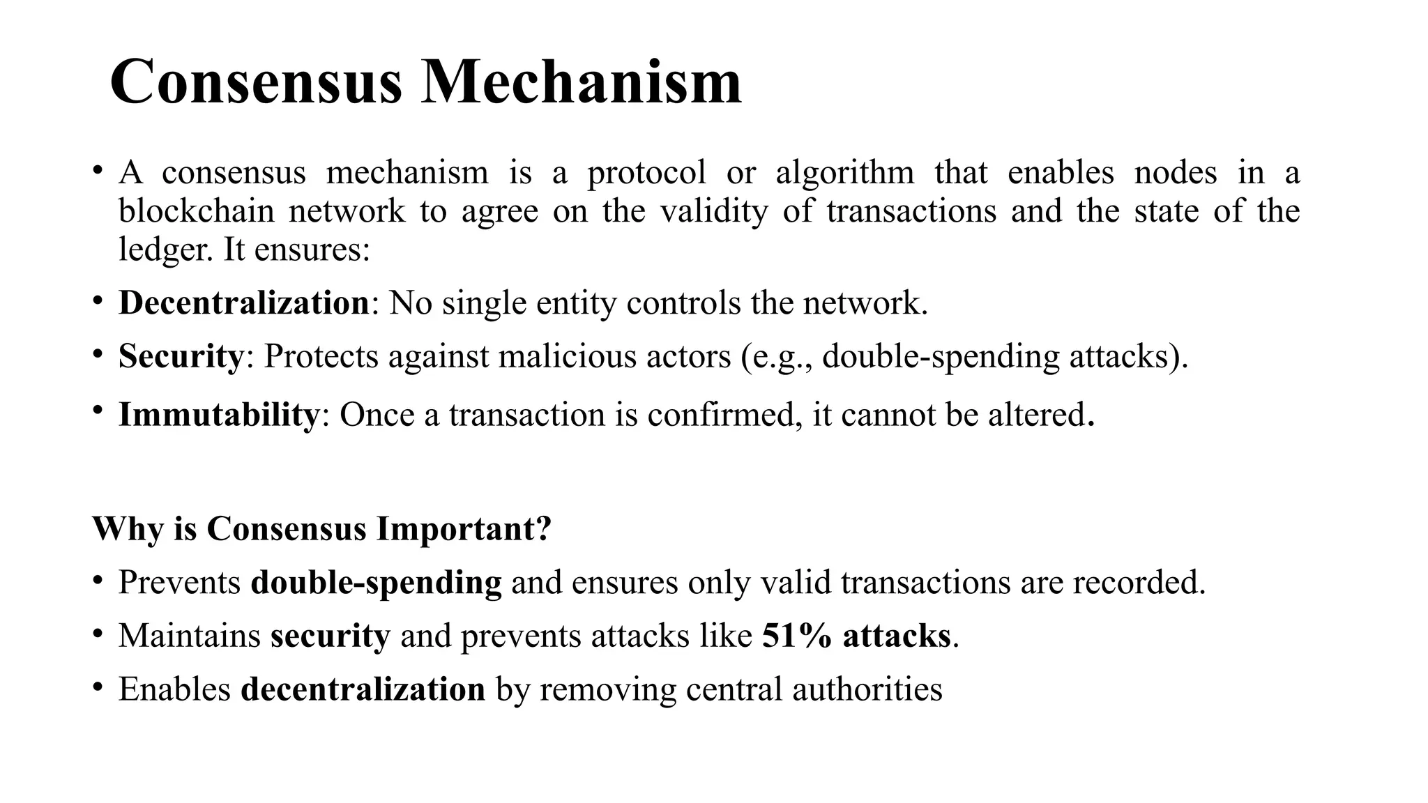 Consensus Mechanism
• A consensus mechanism is a protocol or algorithm that enables nodes in a
blockchain network to agree on the validity of transactions and the state of the
ledger. It ensures:
• Decentralization: No single entity controls the network.
• Security: Protects against malicious actors (e.g., double-spending attacks).
• Immutability: Once a transaction is confirmed, it cannot be altered.
Why is Consensus Important?
• Prevents double-spending and ensures only valid transactions are recorded.
• Maintains security and prevents attacks like 51% attacks.
• Enables decentralization by removing central authorities
 
