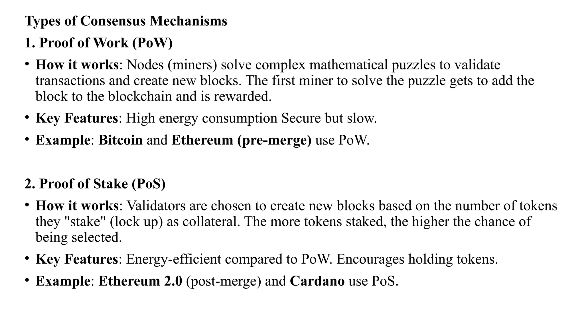 Types of Consensus Mechanisms
1. Proof of Work (PoW)
• How it works: Nodes (miners) solve complex mathematical puzzles to validate
transactions and create new blocks. The first miner to solve the puzzle gets to add the
block to the blockchain and is rewarded.
• Key Features: High energy consumption Secure but slow.
• Example: Bitcoin and Ethereum (pre-merge) use PoW.
2. Proof of Stake (PoS)
• How it works: Validators are chosen to create new blocks based on the number of tokens
they "stake" (lock up) as collateral. The more tokens staked, the higher the chance of
being selected.
• Key Features: Energy-efficient compared to PoW. Encourages holding tokens.
• Example: Ethereum 2.0 (post-merge) and Cardano use PoS.
 