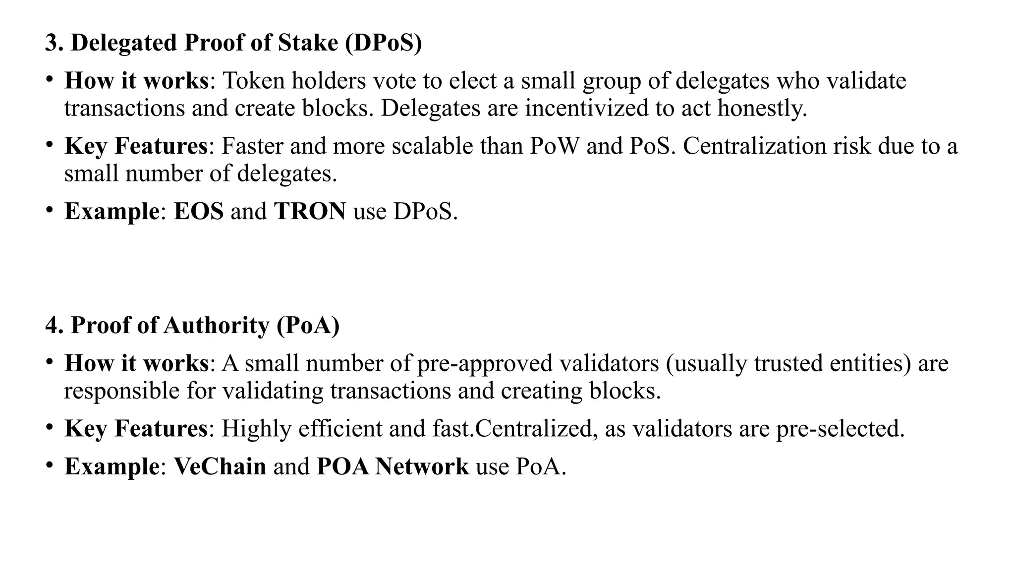 3. Delegated Proof of Stake (DPoS)
• How it works: Token holders vote to elect a small group of delegates who validate
transactions and create blocks. Delegates are incentivized to act honestly.
• Key Features: Faster and more scalable than PoW and PoS. Centralization risk due to a
small number of delegates.
• Example: EOS and TRON use DPoS.
4. Proof of Authority (PoA)
• How it works: A small number of pre-approved validators (usually trusted entities) are
responsible for validating transactions and creating blocks.
• Key Features: Highly efficient and fast.Centralized, as validators are pre-selected.
• Example: VeChain and POA Network use PoA.
 