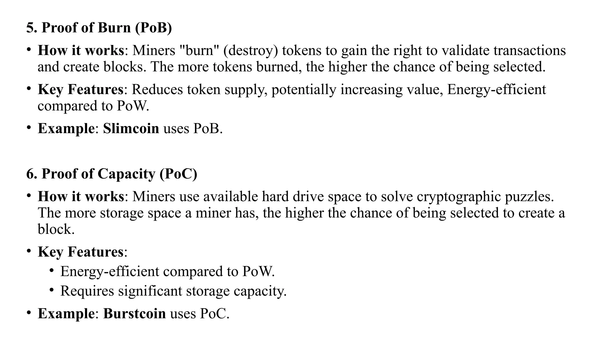 5. Proof of Burn (PoB)
• How it works: Miners "burn" (destroy) tokens to gain the right to validate transactions
and create blocks. The more tokens burned, the higher the chance of being selected.
• Key Features: Reduces token supply, potentially increasing value, Energy-efficient
compared to PoW.
• Example: Slimcoin uses PoB.
6. Proof of Capacity (PoC)
• How it works: Miners use available hard drive space to solve cryptographic puzzles.
The more storage space a miner has, the higher the chance of being selected to create a
block.
• Key Features:
• Energy-efficient compared to PoW.
• Requires significant storage capacity.
• Example: Burstcoin uses PoC.
 