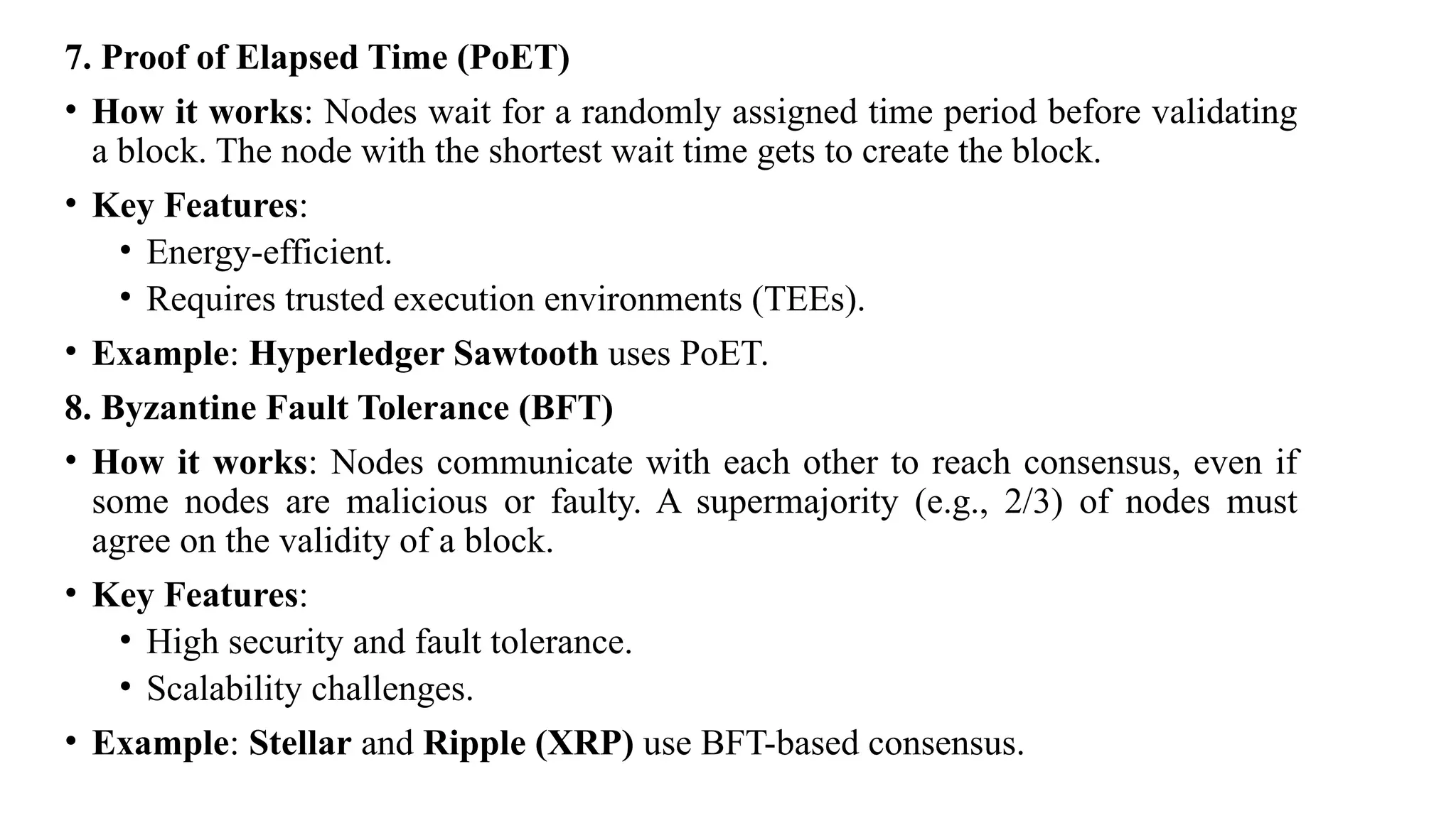 7. Proof of Elapsed Time (PoET)
• How it works: Nodes wait for a randomly assigned time period before validating
a block. The node with the shortest wait time gets to create the block.
• Key Features:
• Energy-efficient.
• Requires trusted execution environments (TEEs).
• Example: Hyperledger Sawtooth uses PoET.
8. Byzantine Fault Tolerance (BFT)
• How it works: Nodes communicate with each other to reach consensus, even if
some nodes are malicious or faulty. A supermajority (e.g., 2/3) of nodes must
agree on the validity of a block.
• Key Features:
• High security and fault tolerance.
• Scalability challenges.
• Example: Stellar and Ripple (XRP) use BFT-based consensus.
 