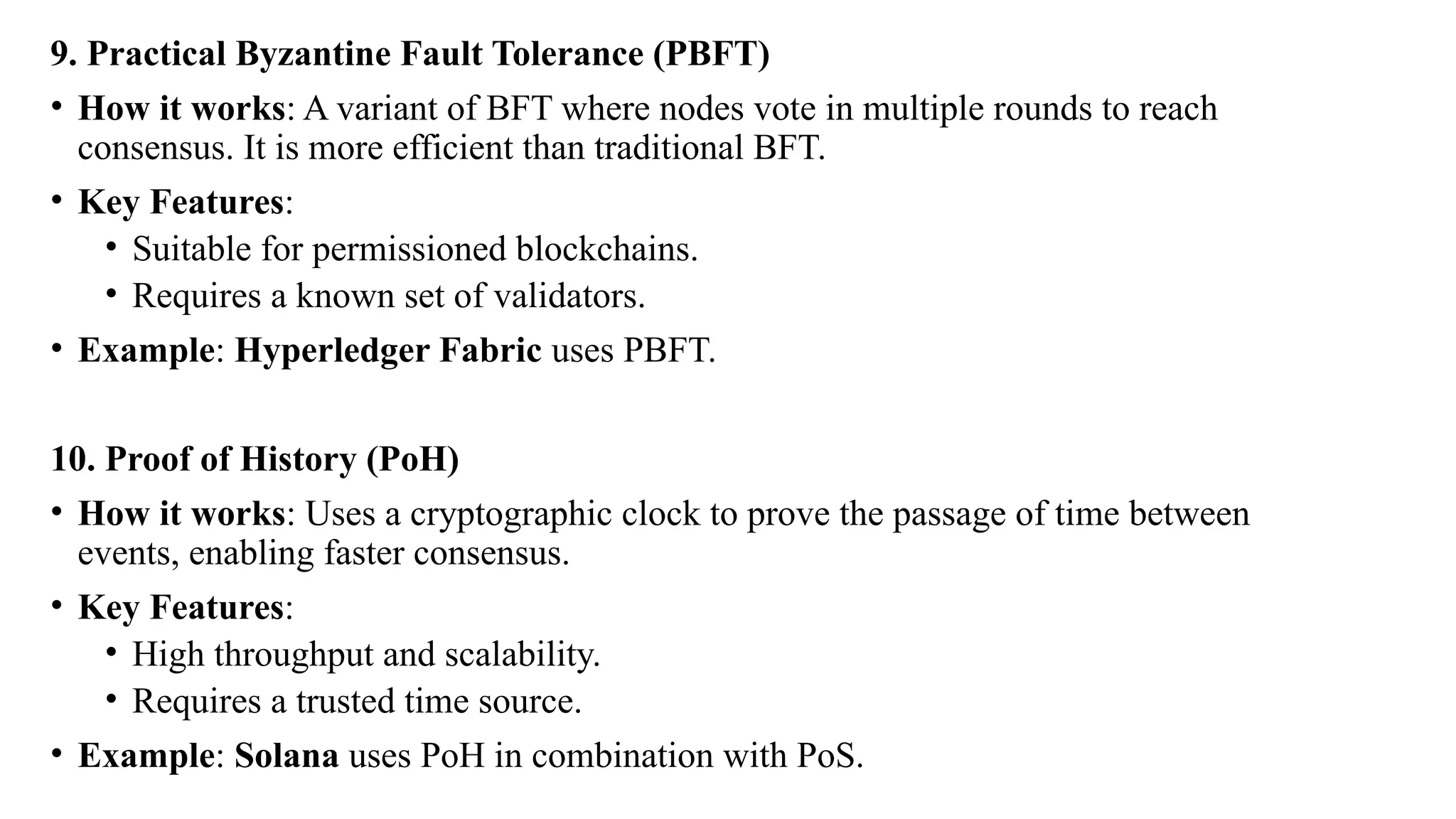 9. Practical Byzantine Fault Tolerance (PBFT)
• How it works: A variant of BFT where nodes vote in multiple rounds to reach
consensus. It is more efficient than traditional BFT.
• Key Features:
• Suitable for permissioned blockchains.
• Requires a known set of validators.
• Example: Hyperledger Fabric uses PBFT.
10. Proof of History (PoH)
• How it works: Uses a cryptographic clock to prove the passage of time between
events, enabling faster consensus.
• Key Features:
• High throughput and scalability.
• Requires a trusted time source.
• Example: Solana uses PoH in combination with PoS.
 