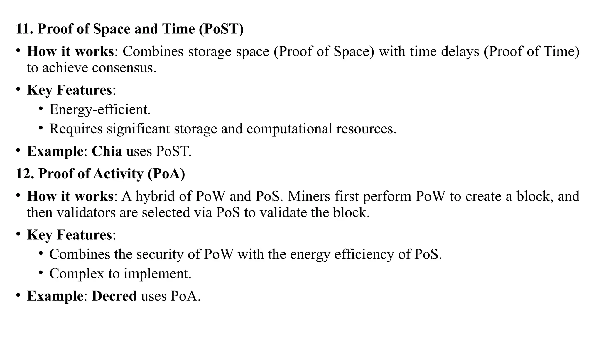 11. Proof of Space and Time (PoST)
• How it works: Combines storage space (Proof of Space) with time delays (Proof of Time)
to achieve consensus.
• Key Features:
• Energy-efficient.
• Requires significant storage and computational resources.
• Example: Chia uses PoST.
12. Proof of Activity (PoA)
• How it works: A hybrid of PoW and PoS. Miners first perform PoW to create a block, and
then validators are selected via PoS to validate the block.
• Key Features:
• Combines the security of PoW with the energy efficiency of PoS.
• Complex to implement.
• Example: Decred uses PoA.
 