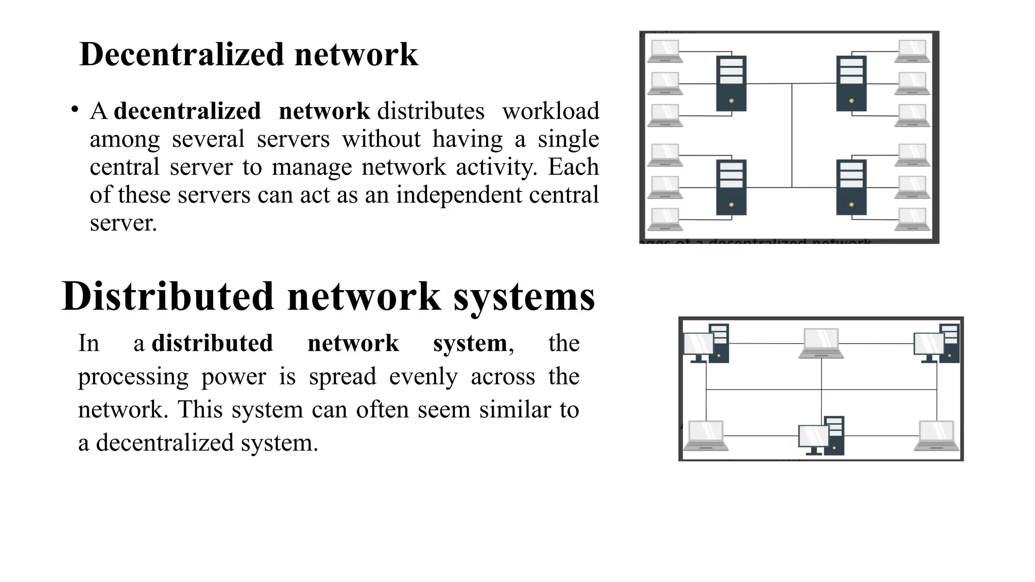 Decentralized network
• A decentralized network distributes workload
among several servers without having a single
central server to manage network activity. Each
of these servers can act as an independent central
server.
Distributed network systems
In a distributed network system, the
processing power is spread evenly across the
network. This system can often seem similar to
a decentralized system.
 