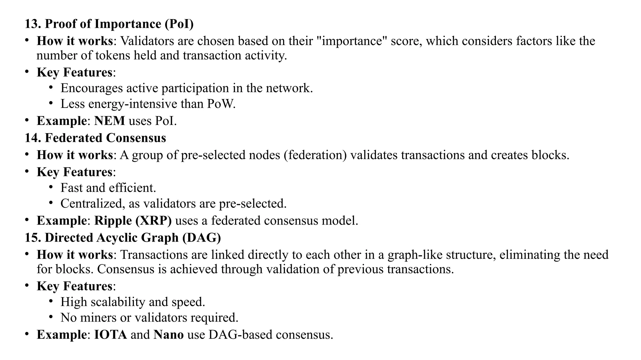 13. Proof of Importance (PoI)
• How it works: Validators are chosen based on their "importance" score, which considers factors like the
number of tokens held and transaction activity.
• Key Features:
• Encourages active participation in the network.
• Less energy-intensive than PoW.
• Example: NEM uses PoI.
14. Federated Consensus
• How it works: A group of pre-selected nodes (federation) validates transactions and creates blocks.
• Key Features:
• Fast and efficient.
• Centralized, as validators are pre-selected.
• Example: Ripple (XRP) uses a federated consensus model.
15. Directed Acyclic Graph (DAG)
• How it works: Transactions are linked directly to each other in a graph-like structure, eliminating the need
for blocks. Consensus is achieved through validation of previous transactions.
• Key Features:
• High scalability and speed.
• No miners or validators required.
• Example: IOTA and Nano use DAG-based consensus.
 