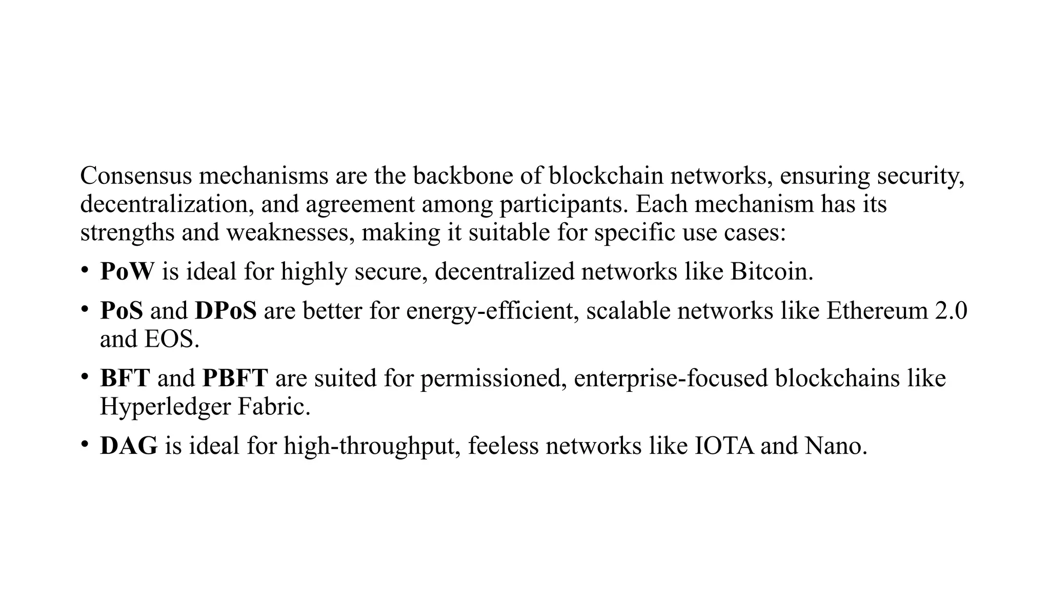 Consensus mechanisms are the backbone of blockchain networks, ensuring security,
decentralization, and agreement among participants. Each mechanism has its
strengths and weaknesses, making it suitable for specific use cases:
• PoW is ideal for highly secure, decentralized networks like Bitcoin.
• PoS and DPoS are better for energy-efficient, scalable networks like Ethereum 2.0
and EOS.
• BFT and PBFT are suited for permissioned, enterprise-focused blockchains like
Hyperledger Fabric.
• DAG is ideal for high-throughput, feeless networks like IOTA and Nano.
 