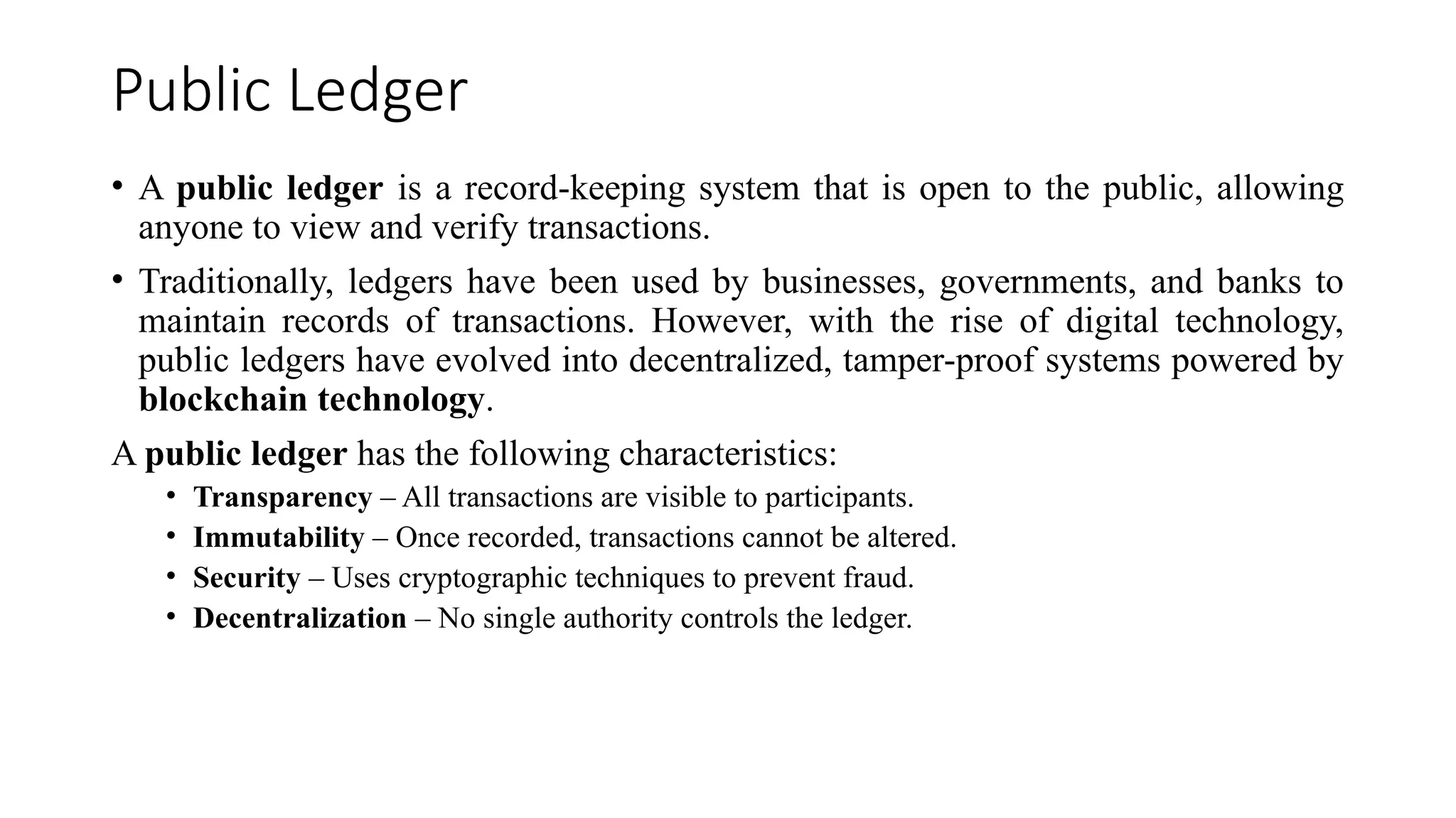 Public Ledger
• A public ledger is a record-keeping system that is open to the public, allowing
anyone to view and verify transactions.
• Traditionally, ledgers have been used by businesses, governments, and banks to
maintain records of transactions. However, with the rise of digital technology,
public ledgers have evolved into decentralized, tamper-proof systems powered by
blockchain technology.
A public ledger has the following characteristics:
• Transparency – All transactions are visible to participants.
• Immutability – Once recorded, transactions cannot be altered.
• Security – Uses cryptographic techniques to prevent fraud.
• Decentralization – No single authority controls the ledger.
 