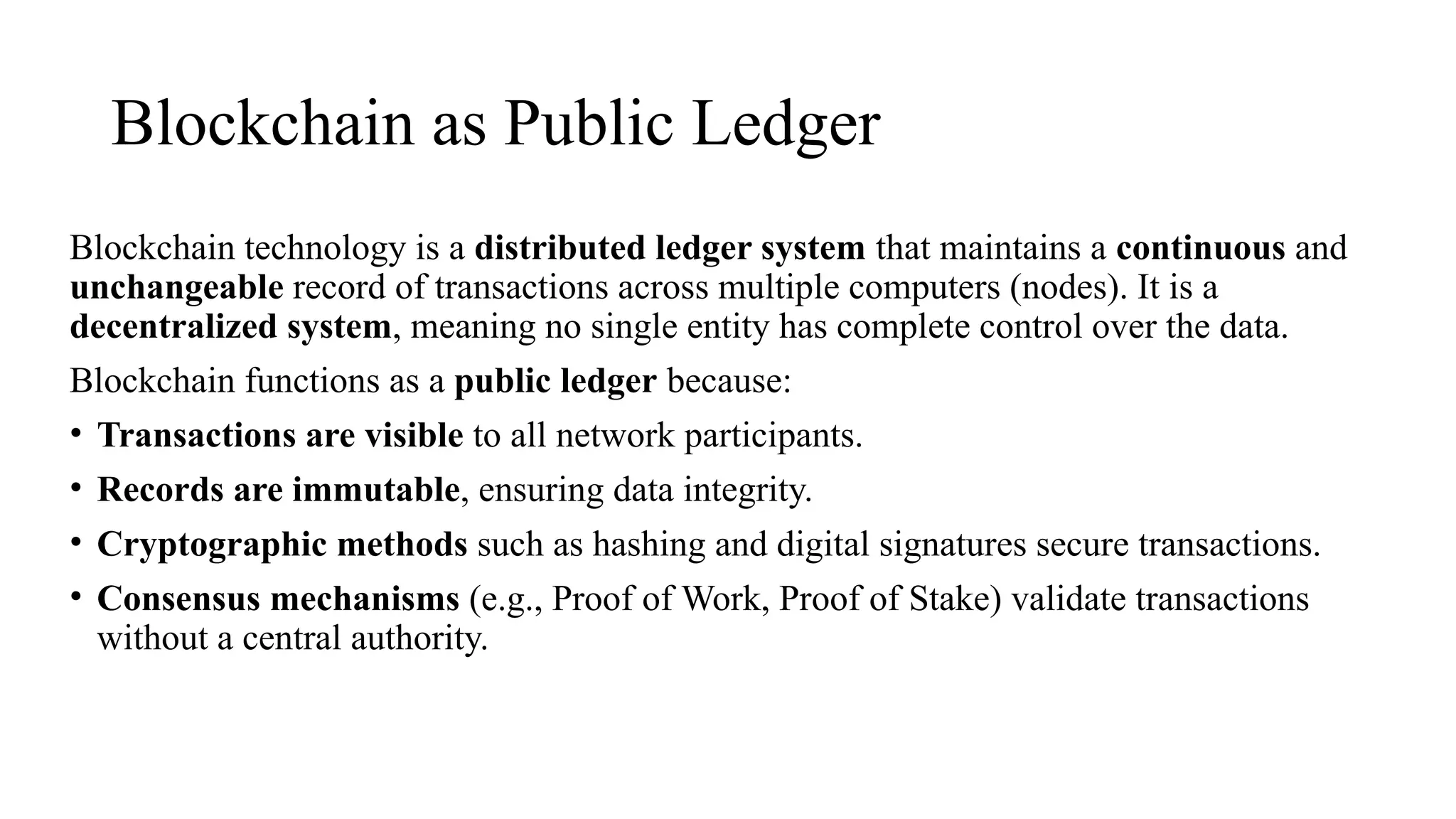 Blockchain as Public Ledger
Blockchain technology is a distributed ledger system that maintains a continuous and
unchangeable record of transactions across multiple computers (nodes). It is a
decentralized system, meaning no single entity has complete control over the data.
Blockchain functions as a public ledger because:
• Transactions are visible to all network participants.
• Records are immutable, ensuring data integrity.
• Cryptographic methods such as hashing and digital signatures secure transactions.
• Consensus mechanisms (e.g., Proof of Work, Proof of Stake) validate transactions
without a central authority.
 