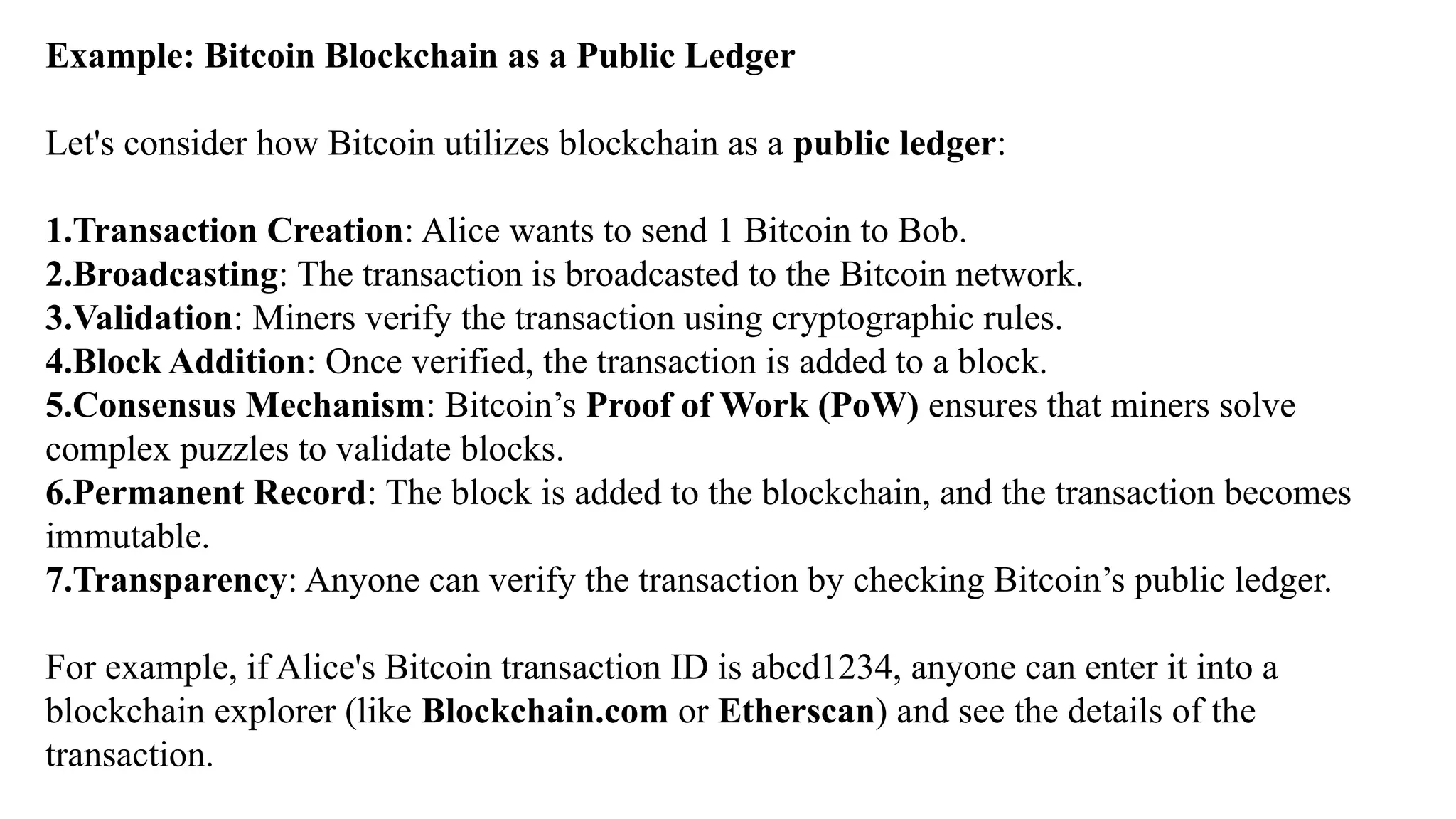 Example: Bitcoin Blockchain as a Public Ledger
Let's consider how Bitcoin utilizes blockchain as a public ledger:
1.Transaction Creation: Alice wants to send 1 Bitcoin to Bob.
2.Broadcasting: The transaction is broadcasted to the Bitcoin network.
3.Validation: Miners verify the transaction using cryptographic rules.
4.Block Addition: Once verified, the transaction is added to a block.
5.Consensus Mechanism: Bitcoin’s Proof of Work (PoW) ensures that miners solve
complex puzzles to validate blocks.
6.Permanent Record: The block is added to the blockchain, and the transaction becomes
immutable.
7.Transparency: Anyone can verify the transaction by checking Bitcoin’s public ledger.
For example, if Alice's Bitcoin transaction ID is abcd1234, anyone can enter it into a
blockchain explorer (like Blockchain.com or Etherscan) and see the details of the
transaction.
 