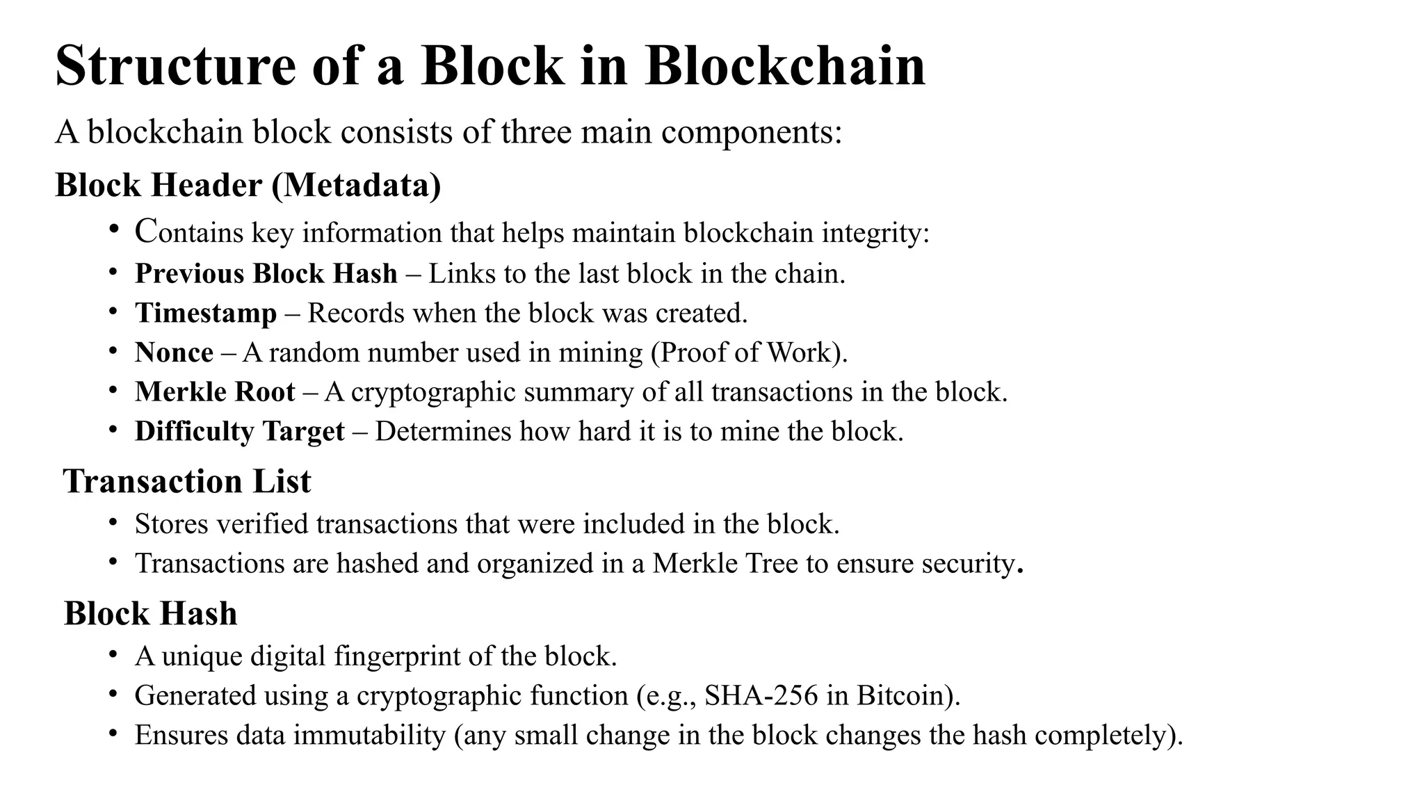 Structure of a Block in Blockchain
A blockchain block consists of three main components:
Block Header (Metadata)
• Contains key information that helps maintain blockchain integrity:
• Previous Block Hash – Links to the last block in the chain.
• Timestamp – Records when the block was created.
• Nonce – A random number used in mining (Proof of Work).
• Merkle Root – A cryptographic summary of all transactions in the block.
• Difficulty Target – Determines how hard it is to mine the block.
Transaction List
• Stores verified transactions that were included in the block.
• Transactions are hashed and organized in a Merkle Tree to ensure security.
Block Hash
• A unique digital fingerprint of the block.
• Generated using a cryptographic function (e.g., SHA-256 in Bitcoin).
• Ensures data immutability (any small change in the block changes the hash completely).
 
