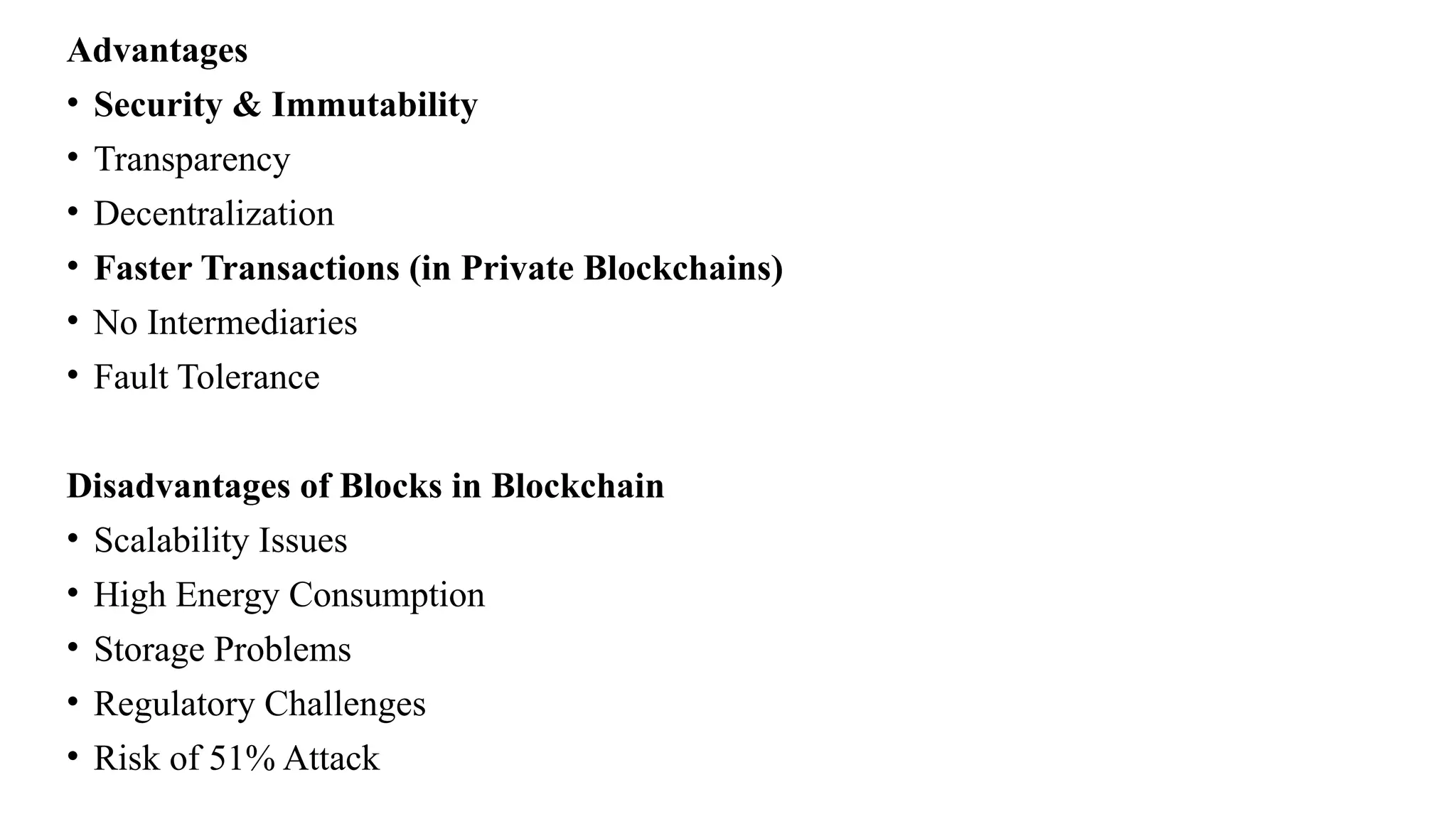Advantages
• Security & Immutability
• Transparency
• Decentralization
• Faster Transactions (in Private Blockchains)
• No Intermediaries
• Fault Tolerance
Disadvantages of Blocks in Blockchain
• Scalability Issues
• High Energy Consumption
• Storage Problems
• Regulatory Challenges
• Risk of 51% Attack
 