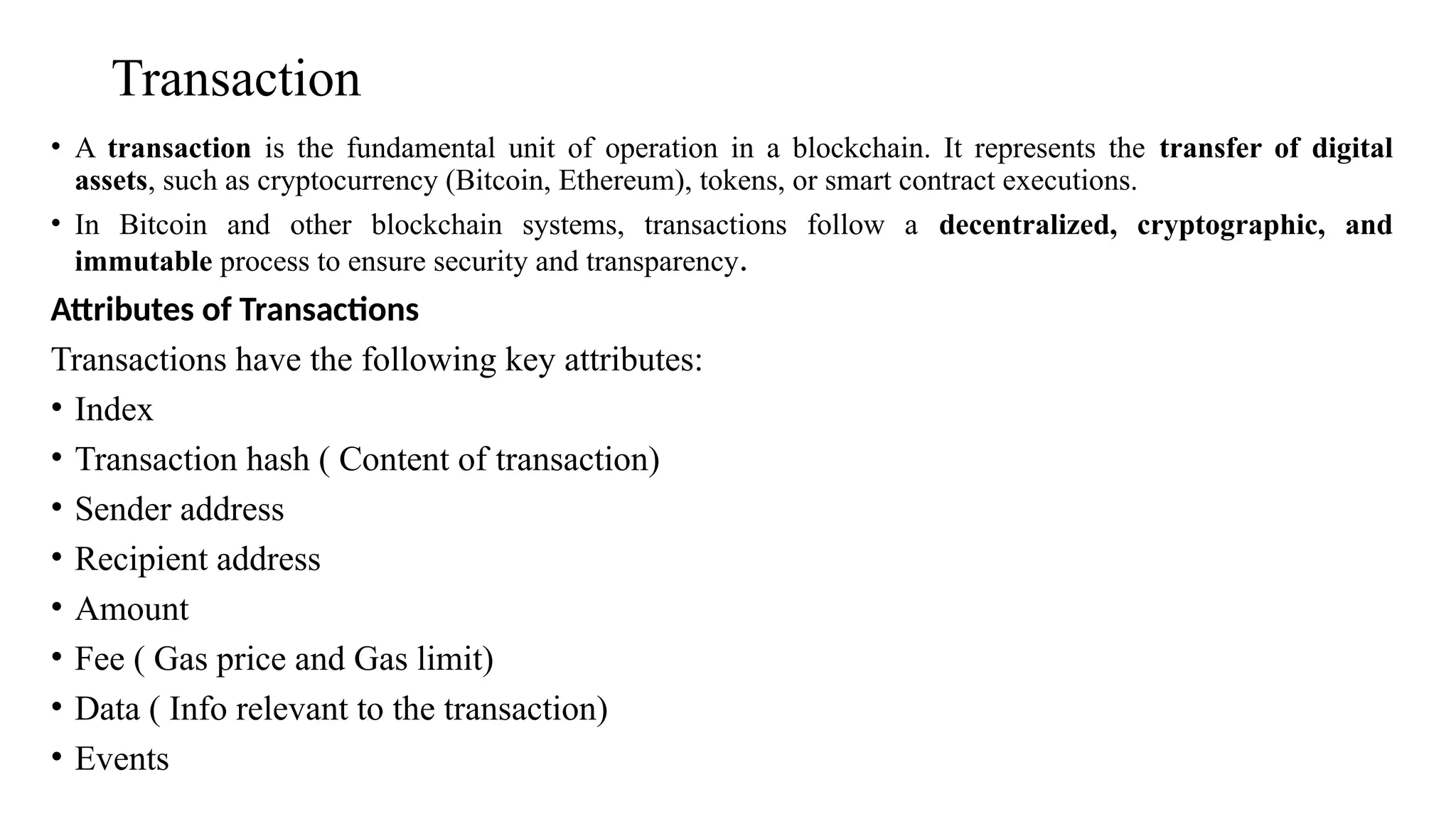 Transaction
• A transaction is the fundamental unit of operation in a blockchain. It represents the transfer of digital
assets, such as cryptocurrency (Bitcoin, Ethereum), tokens, or smart contract executions.
• In Bitcoin and other blockchain systems, transactions follow a decentralized, cryptographic, and
immutable process to ensure security and transparency.
Attributes of Transactions
Transactions have the following key attributes:
• Index
• Transaction hash ( Content of transaction)
• Sender address
• Recipient address
• Amount
• Fee ( Gas price and Gas limit)
• Data ( Info relevant to the transaction)
• Events
 