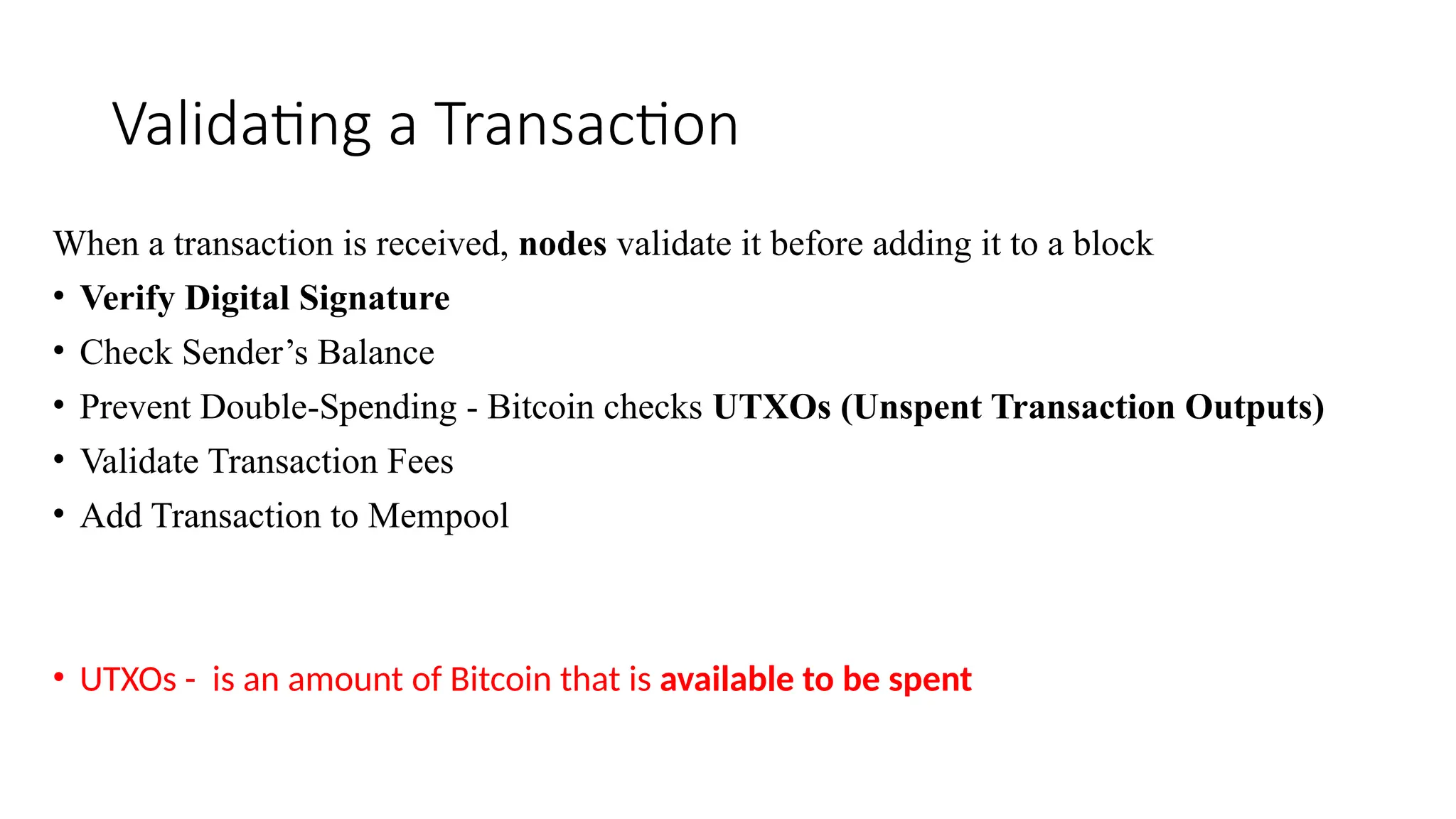 Validating a Transaction
When a transaction is received, nodes validate it before adding it to a block
• Verify Digital Signature
• Check Sender’s Balance
• Prevent Double-Spending - Bitcoin checks UTXOs (Unspent Transaction Outputs)
• Validate Transaction Fees
• Add Transaction to Mempool
• UTXOs - is an amount of Bitcoin that is available to be spent
 