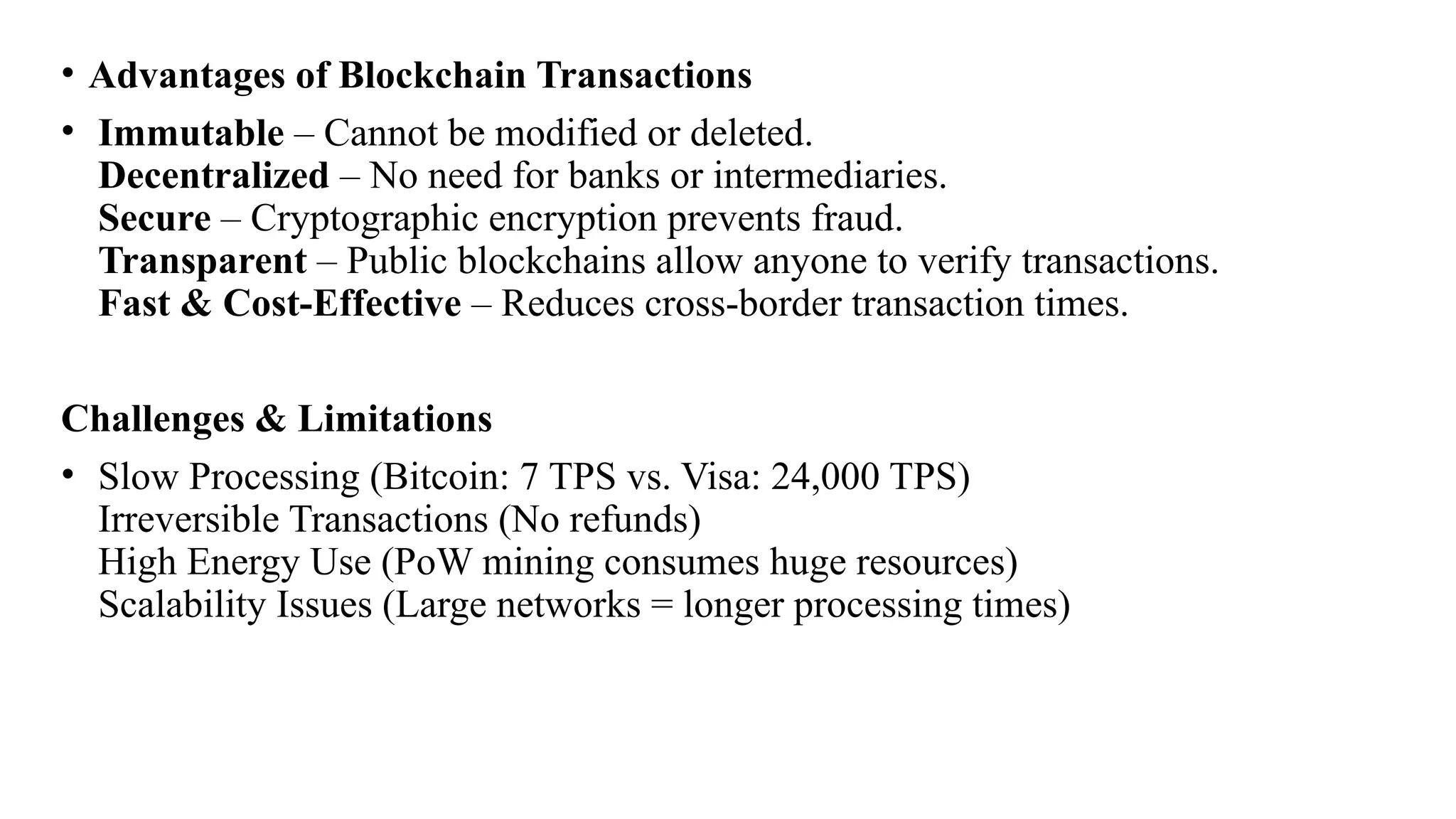 • Advantages of Blockchain Transactions
• Immutable – Cannot be modified or deleted.
Decentralized – No need for banks or intermediaries.
Secure – Cryptographic encryption prevents fraud.
Transparent – Public blockchains allow anyone to verify transactions.
Fast & Cost-Effective – Reduces cross-border transaction times.
Challenges & Limitations
• Slow Processing (Bitcoin: 7 TPS vs. Visa: 24,000 TPS)
Irreversible Transactions (No refunds)
High Energy Use (PoW mining consumes huge resources)
Scalability Issues (Large networks = longer processing times)
 