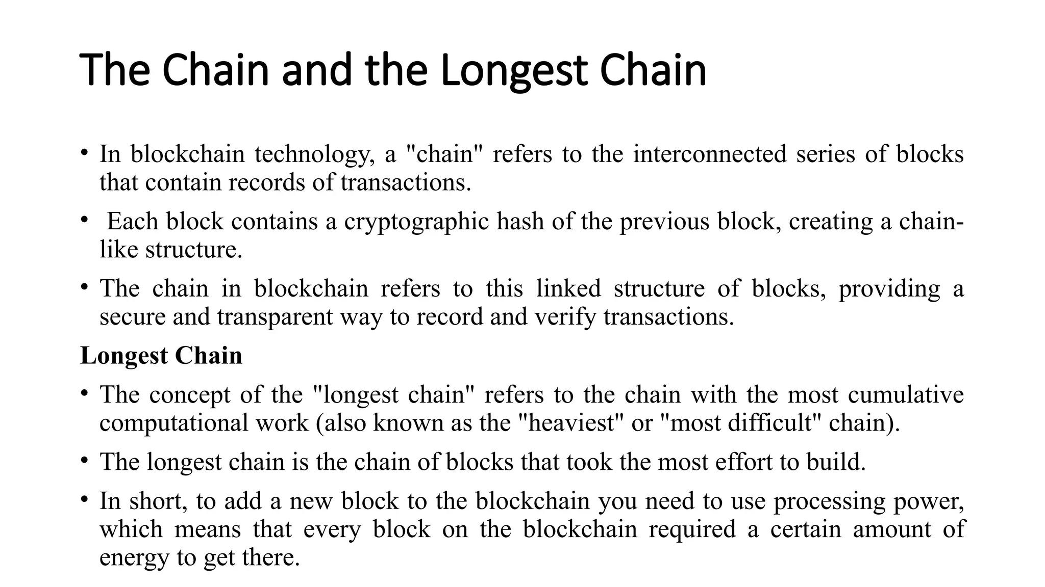 The Chain and the Longest Chain
• In blockchain technology, a "chain" refers to the interconnected series of blocks
that contain records of transactions.
• Each block contains a cryptographic hash of the previous block, creating a chain-
like structure.
• The chain in blockchain refers to this linked structure of blocks, providing a
secure and transparent way to record and verify transactions.
Longest Chain
• The concept of the "longest chain" refers to the chain with the most cumulative
computational work (also known as the "heaviest" or "most difficult" chain).
• The longest chain is the chain of blocks that took the most effort to build.
• In short, to add a new block to the blockchain you need to use processing power,
which means that every block on the blockchain required a certain amount of
energy to get there.
 