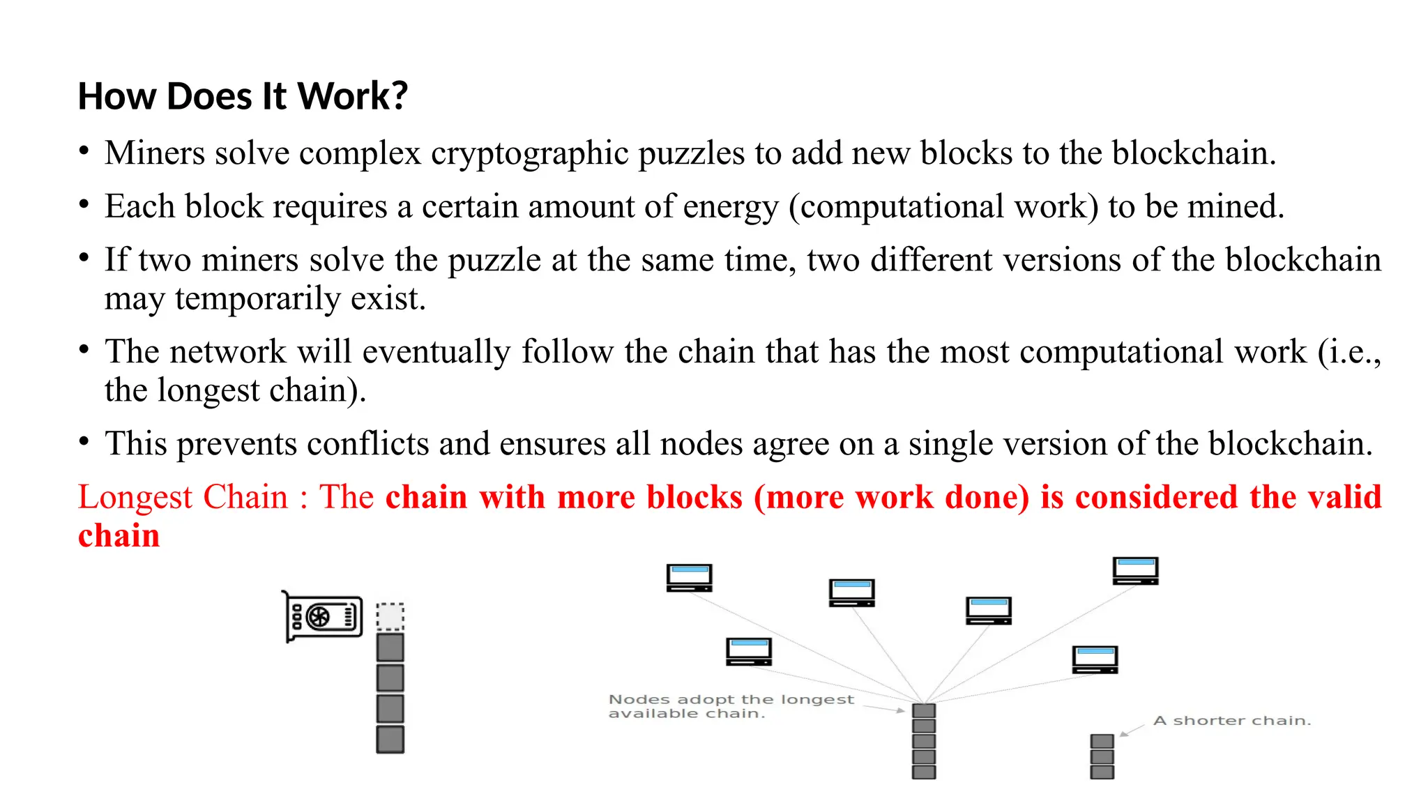 How Does It Work?
• Miners solve complex cryptographic puzzles to add new blocks to the blockchain.
• Each block requires a certain amount of energy (computational work) to be mined.
• If two miners solve the puzzle at the same time, two different versions of the blockchain
may temporarily exist.
• The network will eventually follow the chain that has the most computational work (i.e.,
the longest chain).
• This prevents conflicts and ensures all nodes agree on a single version of the blockchain.
Longest Chain : The chain with more blocks (more work done) is considered the valid
chain
 
