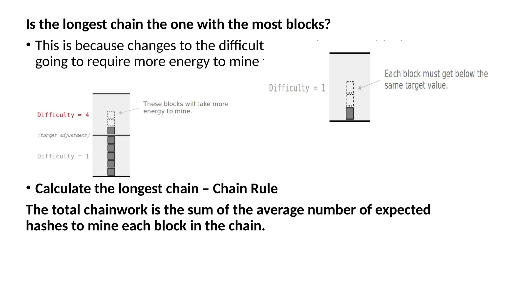 Is the longest chain the one with the most blocks?
• This is because changes to the difficulty mean that some blocks are
going to require more energy to mine than others.
• Calculate the longest chain – Chain Rule
The total chainwork is the sum of the average number of expected
hashes to mine each block in the chain.
 