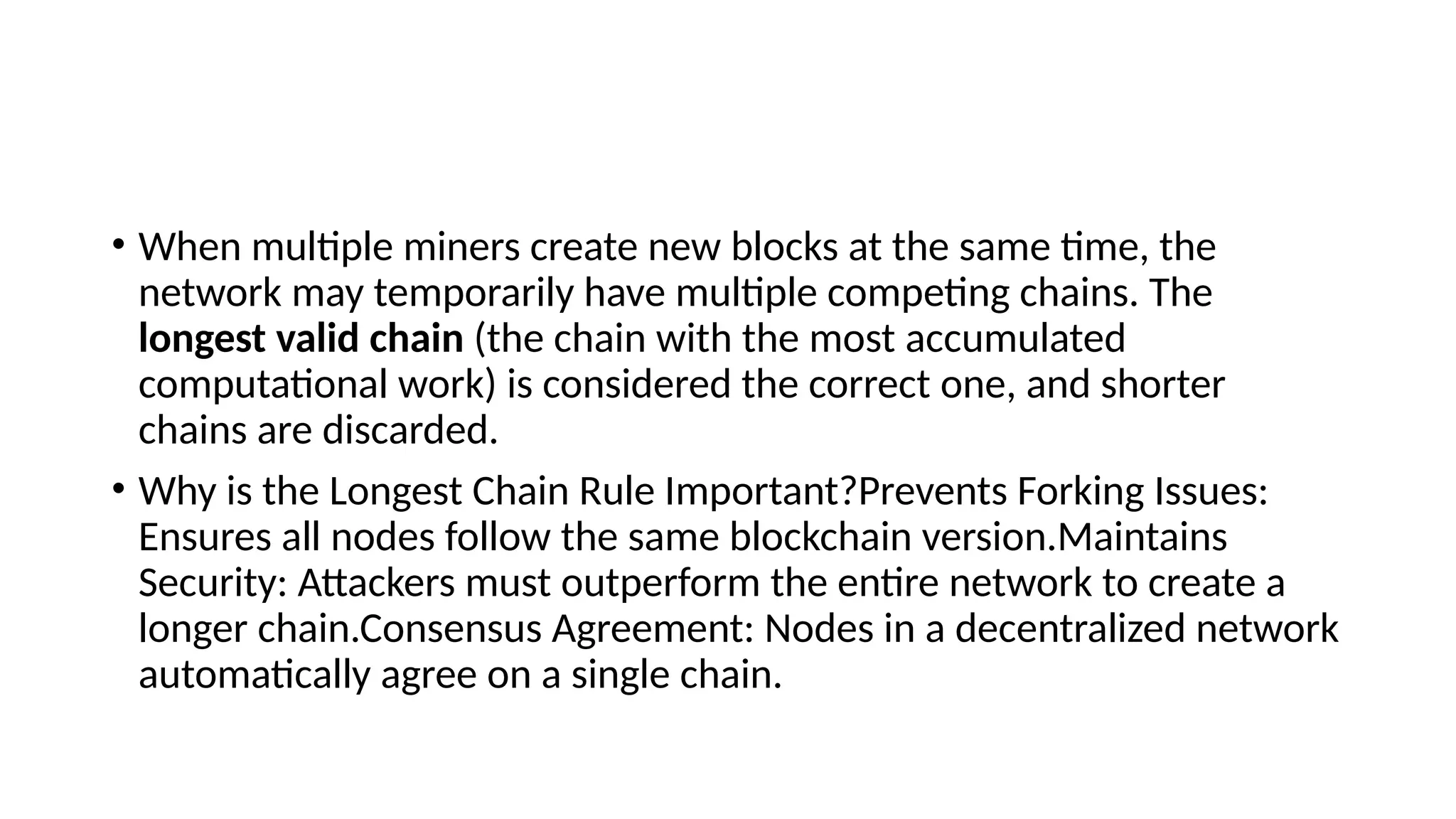 • When multiple miners create new blocks at the same time, the
network may temporarily have multiple competing chains. The
longest valid chain (the chain with the most accumulated
computational work) is considered the correct one, and shorter
chains are discarded.
• Why is the Longest Chain Rule Important?Prevents Forking Issues:
Ensures all nodes follow the same blockchain version.Maintains
Security: Attackers must outperform the entire network to create a
longer chain.Consensus Agreement: Nodes in a decentralized network
automatically agree on a single chain.
 