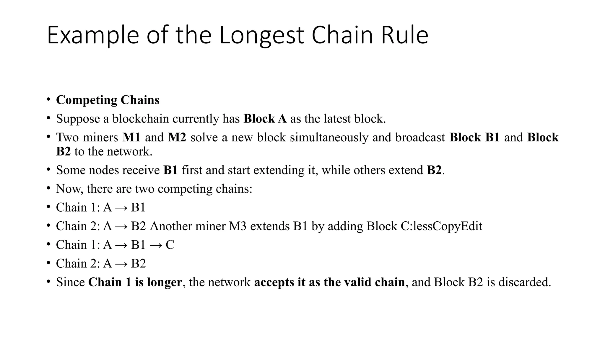 Example of the Longest Chain Rule
• Competing Chains
• Suppose a blockchain currently has Block A as the latest block.
• Two miners M1 and M2 solve a new block simultaneously and broadcast Block B1 and Block
B2 to the network.
• Some nodes receive B1 first and start extending it, while others extend B2.
• Now, there are two competing chains:
• Chain 1: A → B1
• Chain 2: A → B2 Another miner M3 extends B1 by adding Block C:lessCopyEdit
• Chain 1: A → B1 → C
• Chain 2: A → B2
• Since Chain 1 is longer, the network accepts it as the valid chain, and Block B2 is discarded.
 