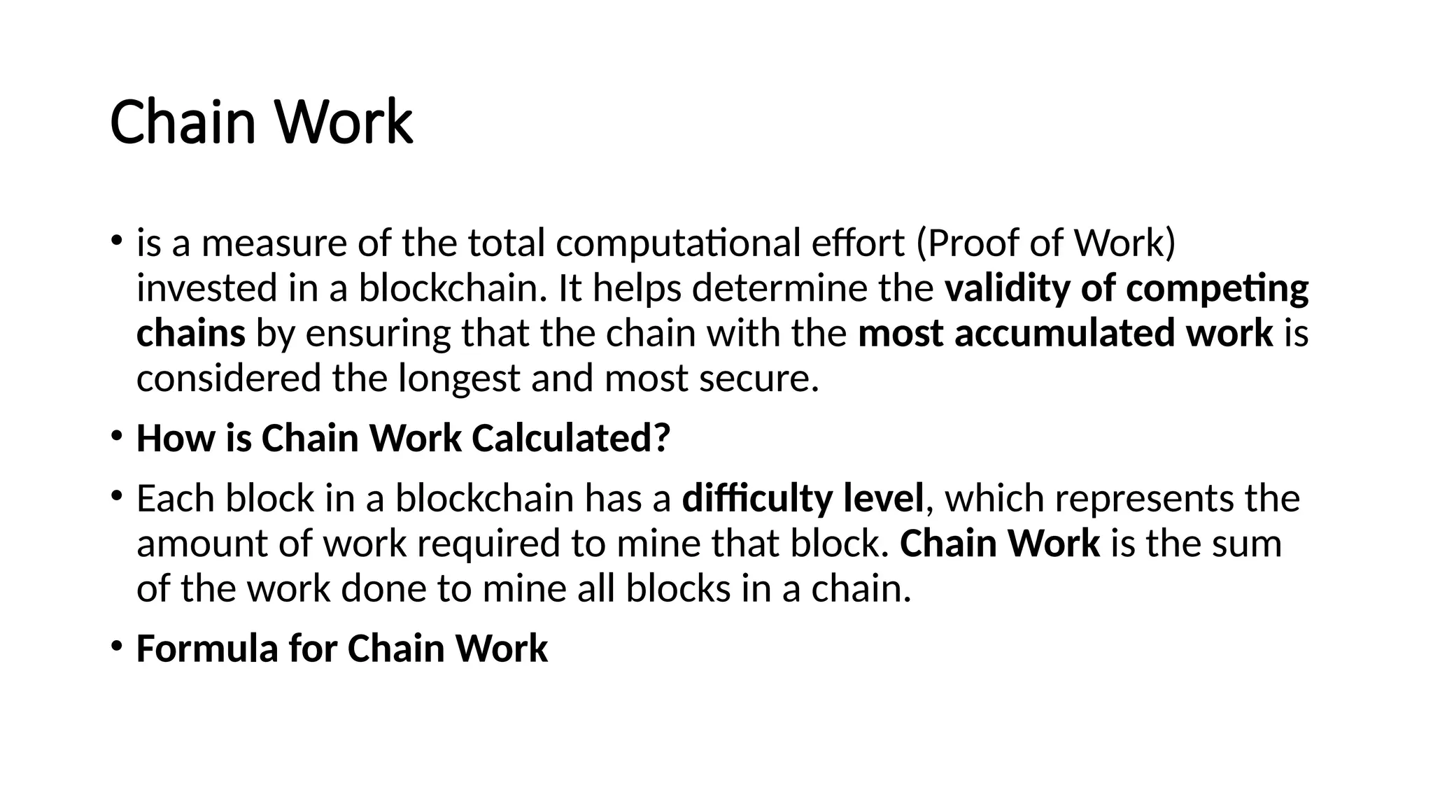Chain Work
• is a measure of the total computational effort (Proof of Work)
invested in a blockchain. It helps determine the validity of competing
chains by ensuring that the chain with the most accumulated work is
considered the longest and most secure.
• How is Chain Work Calculated?
• Each block in a blockchain has a difficulty level, which represents the
amount of work required to mine that block. Chain Work is the sum
of the work done to mine all blocks in a chain.
• Formula for Chain Work
 