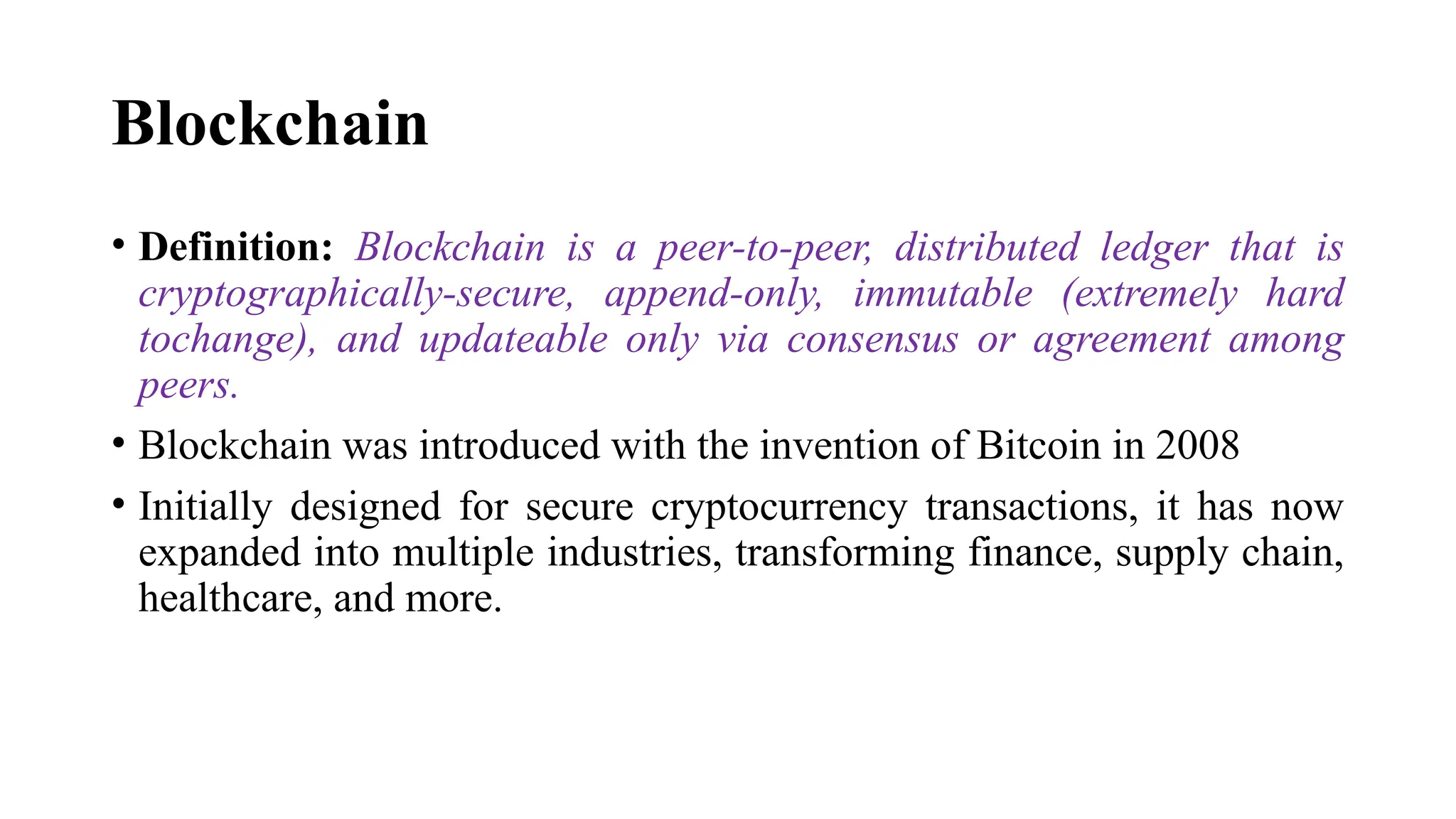 Blockchain
• Definition: Blockchain is a peer-to-peer, distributed ledger that is
cryptographically-secure, append-only, immutable (extremely hard
tochange), and updateable only via consensus or agreement among
peers.
• Blockchain was introduced with the invention of Bitcoin in 2008
• Initially designed for secure cryptocurrency transactions, it has now
expanded into multiple industries, transforming finance, supply chain,
healthcare, and more.
 