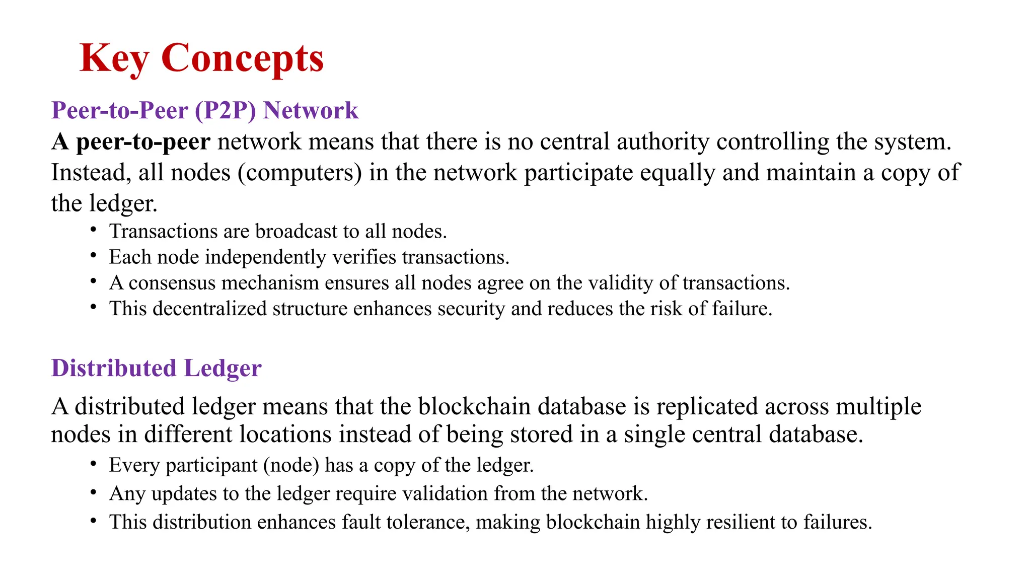 Key Concepts
Peer-to-Peer (P2P) Network
A peer-to-peer network means that there is no central authority controlling the system.
Instead, all nodes (computers) in the network participate equally and maintain a copy of
the ledger.
• Transactions are broadcast to all nodes.
• Each node independently verifies transactions.
• A consensus mechanism ensures all nodes agree on the validity of transactions.
• This decentralized structure enhances security and reduces the risk of failure.
Distributed Ledger
A distributed ledger means that the blockchain database is replicated across multiple
nodes in different locations instead of being stored in a single central database.
• Every participant (node) has a copy of the ledger.
• Any updates to the ledger require validation from the network.
• This distribution enhances fault tolerance, making blockchain highly resilient to failures.
 