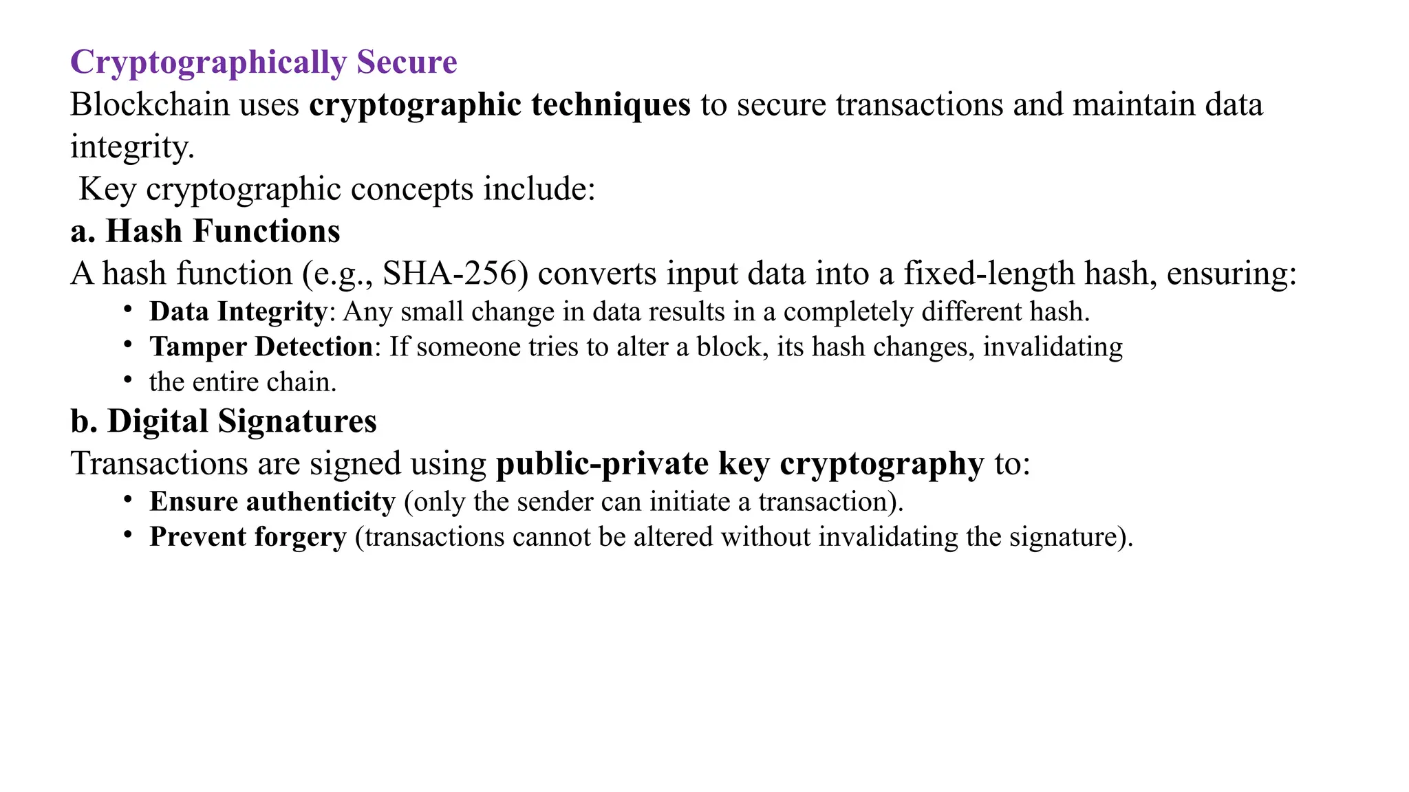 Cryptographically Secure
Blockchain uses cryptographic techniques to secure transactions and maintain data
integrity.
Key cryptographic concepts include:
a. Hash Functions
A hash function (e.g., SHA-256) converts input data into a fixed-length hash, ensuring:
• Data Integrity: Any small change in data results in a completely different hash.
• Tamper Detection: If someone tries to alter a block, its hash changes, invalidating
• the entire chain.
b. Digital Signatures
Transactions are signed using public-private key cryptography to:
• Ensure authenticity (only the sender can initiate a transaction).
• Prevent forgery (transactions cannot be altered without invalidating the signature).
 