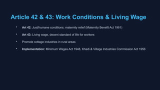Article 42 & 43: Work Conditions & Living Wage
• Art 42: Just/humane conditions; maternity relief (Maternity Benefit Act 1961)
• Art 43: Living wage, decent standard of life for workers
• Promote cottage industries in rural areas
• Implementation: Minimum Wages Act 1948, Khadi & Village Industries Commission Act 1956
 