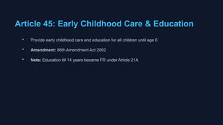 Article 45: Early Childhood Care & Education
• Provide early childhood care and education for all children until age 6
• Amendment: 86th Amendment Act 2002
• Note: Education till 14 years became FR under Article 21A
 