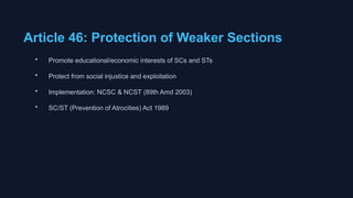 Article 46: Protection of Weaker Sections
• Promote educational/economic interests of SCs and STs
• Protect from social injustice and exploitation
• Implementation: NCSC & NCST (89th Amd 2003)
• SC/ST (Prevention of Atrocities) Act 1989
 
