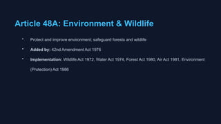 Article 48A: Environment & Wildlife
• Protect and improve environment; safeguard forests and wildlife
• Added by: 42nd Amendment Act 1976
• Implementation: Wildlife Act 1972, Water Act 1974, Forest Act 1980, Air Act 1981, Environment
(Protection) Act 1986
 