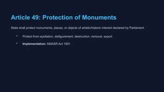 Article 49: Protection of Monuments
State shall protect monuments, places, or objects of artistic/historic interest declared by Parliament
• Protect from spoliation, disfigurement, destruction, removal, export
• Implementation: AMASR Act 1951
 