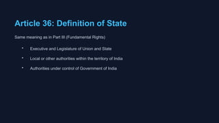 Article 36: Definition of State
Same meaning as in Part III (Fundamental Rights)
• Executive and Legislature of Union and State
• Local or other authorities within the territory of India
• Authorities under control of Government of India
 
