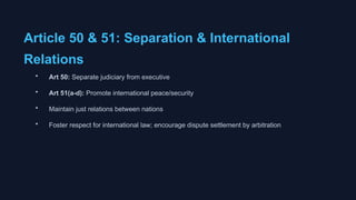 Article 50 & 51: Separation & International
Relations
• Art 50: Separate judiciary from executive
• Art 51(a-d): Promote international peace/security
• Maintain just relations between nations
• Foster respect for international law; encourage dispute settlement by arbitration
 