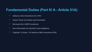 Fundamental Duties (Part IV A - Article 51A)
• Added by 42nd Amendment Act 1976
• Swaran Singh Committee recommendation
• Borrowed from USSR Constitution
• Non-enforceable but important moral obligations
• Originally 10 duties; 11th added by 86th Amendment 2002
 