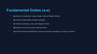 Fundamental Duties (a-e)
• (a) Abide by Constitution; respect ideals, National Flag & Anthem
• (b) Cherish noble ideals of freedom struggle
• (c) Uphold sovereignty, unity, and integrity of India
• (d) Defend country and render national service
• (e) Promote harmony/brotherhood; renounce practices derogatory to dignity of women
 