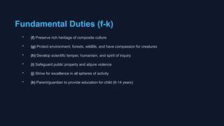 Fundamental Duties (f-k)
• (f) Preserve rich heritage of composite culture
• (g) Protect environment, forests, wildlife, and have compassion for creatures
• (h) Develop scientific temper, humanism, and spirit of inquiry
• (i) Safeguard public property and abjure violence
• (j) Strive for excellence in all spheres of activity
• (k) Parent/guardian to provide education for child (6-14 years)
 