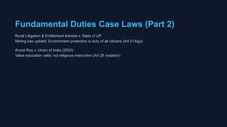 Fundamental Duties Case Laws (Part 2)
Rural Litigation & Entitlement Kendra v. State of UP
Mining ban upheld: Environment protection is duty of all citizens (Art 51A(g))
Aruna Roy v. Union of India (2002)
Value education valid; not religious instruction (Art 28 violation)
 