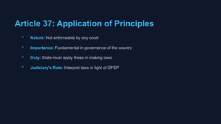 Article 37: Application of Principles
• Nature: Not enforceable by any court
• Importance: Fundamental in governance of the country
• Duty: State must apply these in making laws
• Judiciary's Role: Interpret laws in light of DPSP
 