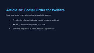 Article 38: Social Order for Welfare
State shall strive to promote welfare of people by securing:
• Social order informed by justice (social, economic, political)
• Art 38(2): Minimize inequalities in income
• Eliminate inequalities in status, facilities, opportunities
 
