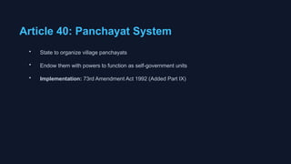 Article 40: Panchayat System
• State to organize village panchayats
• Endow them with powers to function as self-government units
• Implementation: 73rd Amendment Act 1992 (Added Part IX)
 