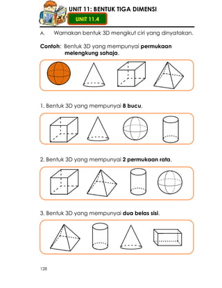 UNIT 11: BENTUK TIGA DIMENSI
             UNIT 11.4

A.    Warnakan bentuk 3D mengikut ciri yang dinyatakan.

Contoh: Bentuk 3D yang mempunyai permukaan
        melengkung sahaja.




1. Bentuk 3D yang mempunyai 8 bucu.




2. Bentuk 3D yang mempunyai 2 permukaan rata.




3. Bentuk 3D yang mempunyai dua belas sisi.




128
 