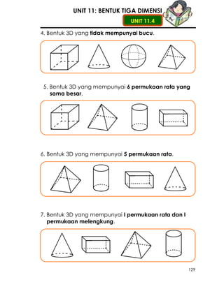 UNIT 11: BENTUK TIGA DIMENSI
                               UNIT 11.4

4. Bentuk 3D yang tidak mempunyai bucu.




5. Bentuk 3D yang mempunyai 6 permukaan rata yang
   sama besar.




6. Bentuk 3D yang mempunyai 5 permukaan rata.




7. Bentuk 3D yang mempunyai I permukaan rata dan I
   permukaan melengkung.




                                                     129
 