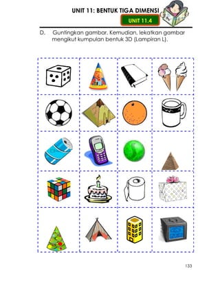 UNIT 11: BENTUK TIGA DIMENSI
                              UNIT 11.4

D.   Guntingkan gambar. Kemudian, lekatkan gambar
     mengikut kumpulan bentuk 3D (Lampiran L).




                                                    133
 