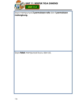 UNIT 11: BENTUK TIGA DIMENSI
            UNIT 11.4

Saya mempunyai 2 permukaan rata dan I permukaan
melengkung.




Saya tidak mempunyai bucu dan sisi.




136
 