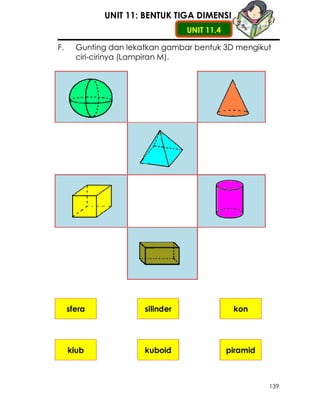 UNIT 11: BENTUK TIGA DIMENSI
                                  UNIT 11.4

F.     Gunting dan lekatkan gambar bentuk 3D mengikut
       ciri-cirinya (Lampiran M).




     sfera             silinder                kon




     kiub              kuboid                 piramid



                                                        139
 