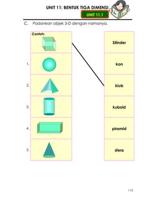 UNIT 11: BENTUK TIGA DIMENSI
                                  UNIT 11.1

C.    Padankan objek 3-D dengan namanya.

      Contoh:

                                               Silinder




 1.                                             kon




 2.                                             kiub




 3.                                            kuboid




 4.                                            piramid




 5.                                             sfera




                                                          115
 