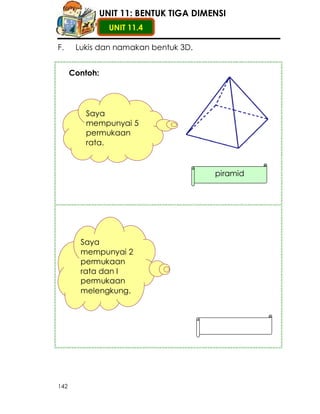 UNIT 11: BENTUK TIGA DIMENSI
                  UNIT 11.4

F.     Lukis dan namakan bentuk 3D.


      Contoh:




         Saya
         mempunyai 5
         permukaan
         rata.


                                         piramid




        Saya
        mempunyai 2
        permukaan
        rata dan I
        permukaan
        melengkung.




142
 