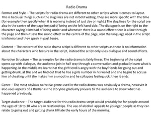 Radio Drama
Format and Style – The scripts for radio drama are different to other scripts when it comes to layout.
This is because things such as the slug lines are not in bold writing, they are more specific with the time
(for example they specify when it is morning instead of just day or night.) The slug lines for the script are
also in the centre of the page instead of being on the left hand side. The dialogue is on the right to the
character saying it instead of being under and whenever there is a sound effect there is a line through
the page and then it says the sound effect in the centre of the page, also the language used in the script
is informal and they speak in past tense.
Content – The content of the radio drama script is different to other scripts as there is no information
about the characters who feature in the script, instead the script only uses dialogue and sound effects.
Narrative Structure – The screenplay for the radio drama is fairly linear. The beginning of the script
opens up with dialogue, the audience join in half way through a conversation and gradually learn what is
happening. In the middle we learn that the girlfriend is angry with the boyfriends for going out and
getting drunk, at the end we find out that he has a girls number in his wallet and she begins to accuse
him of cheating until she makes him a smoothy and he collapses feeling sick, then it ends.
Genre – The most obvious narrative genre used in the radio drama was obviously a drama, however it
also uses aspects of a thriller as the storyline gradually prevails to the audience to show what has
happened previously.
Target Audience – The target audience for this radio drama script would probably be for people around
the ages of 18 to 30 who are in relationships. The use of alcohol appeals to younger people as they can
relate to going out and getting drunk till late the early hours of the morning.
 